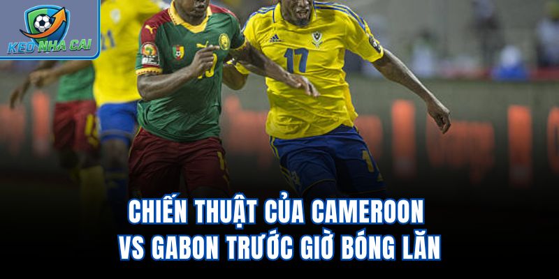 Chiến thuật của Cameroon Vs Gabon trước giờ bóng lăn